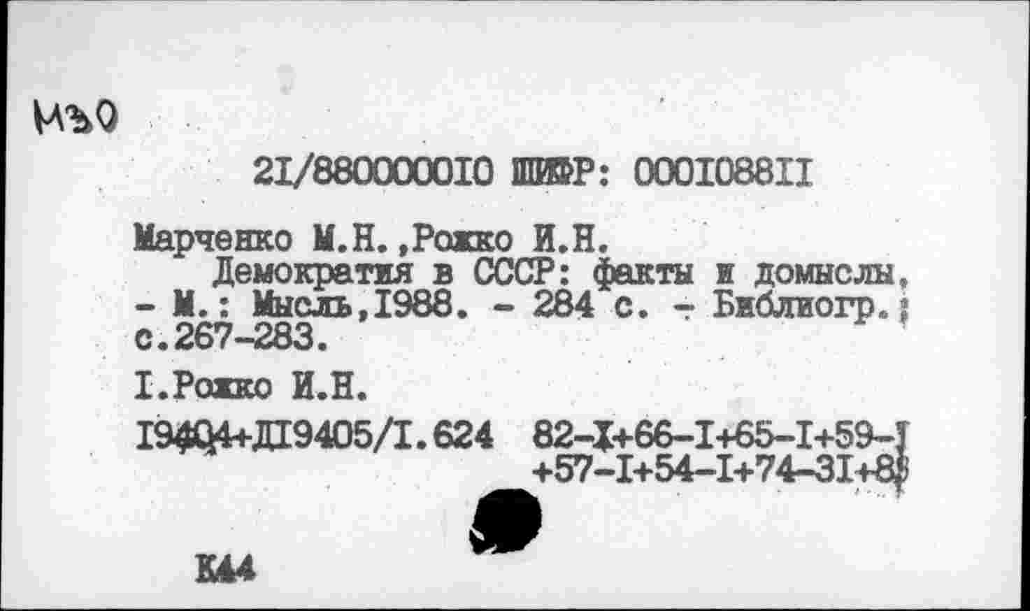 ﻿№>Q
21/86
iirri
10 ШЮР: 000108811
Марченко M.H. ,Рожко И.Н.
Демократия в СССР: факты и домыслы. - М.: Мысль,1988. - 284 с. - Библиогр.; с.267-283.
Х.Ражко И.Н.
19404+Д19405/1.624 82-I+66-I+65-I+59-T
+57-1+54-1+74-31+4
К44